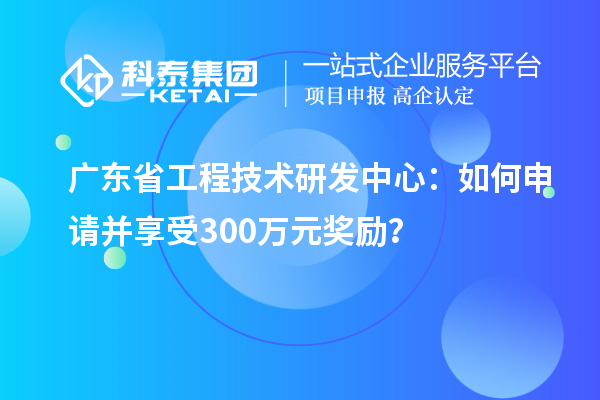 广东省工程技术研发中心:如何申请并享受300万元奖励?
