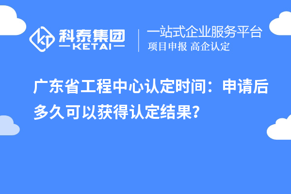 广东省工程中心认定时间：申请后多久可以获得认定结果？