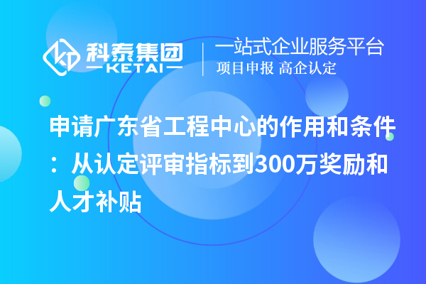 申请广东省工程中心的作用和条件:从认定评审指标到300万奖励和人才补贴