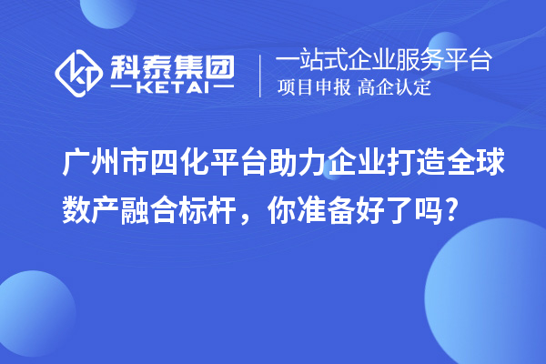 广州市四化平台助力企业打造全球数产融合标杆，你准备好了吗?