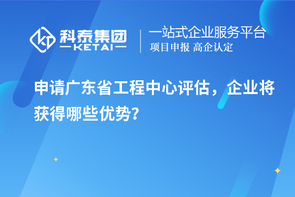 申请广东省工程中心评估，企业将获得哪些优势？