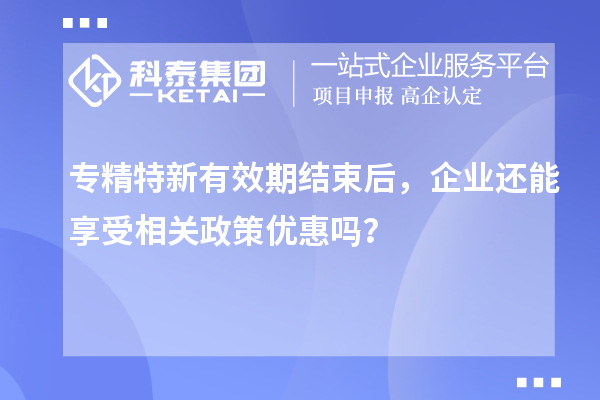 专精特新有效期结束后，企业还能享受相关政策优惠吗？