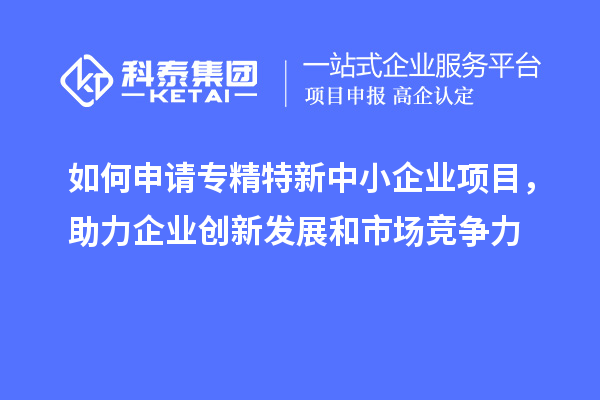 如何申请专精特新中小企业项目,助力企业创新发展和市场竞争力