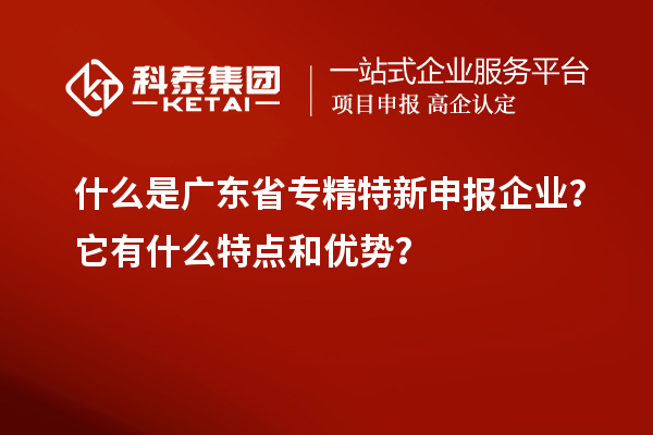 什么是广东省专精特新申报企业？它有什么特点和优势？