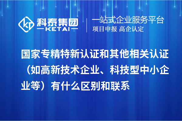 国家专精特新认证和其他相关认证（如高新技术企业、科技型中小企业等）有什么区别和联系