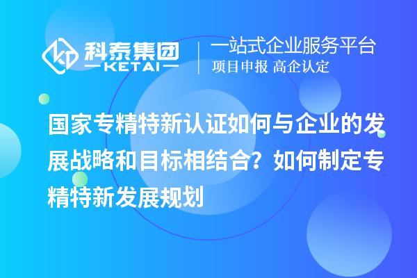 国家专精特新认证如何与企业的发展战略和目标相结合？如何制定专精特新发展规划