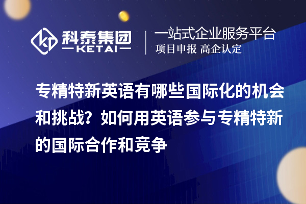 专精特新英语有哪些国际化的机会和挑战？如何用英语参与专精特新的国际合作和竞争