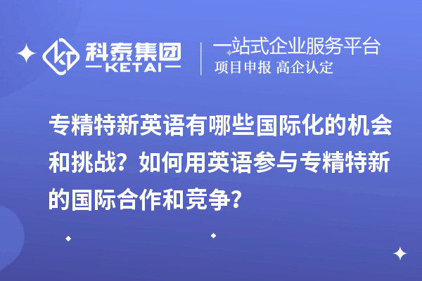 专精特新英语有哪些国际化的机会和挑战？如何用英语参与专精特新的国际合作和竞争？