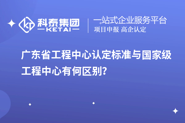 广东省工程中心认定标准与国家级工程中心有何区别？