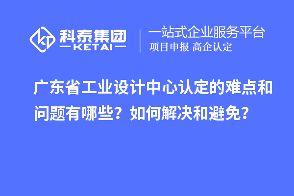 广东省工业设计中心认定的难点和问题有哪些？如何解决和避免？
