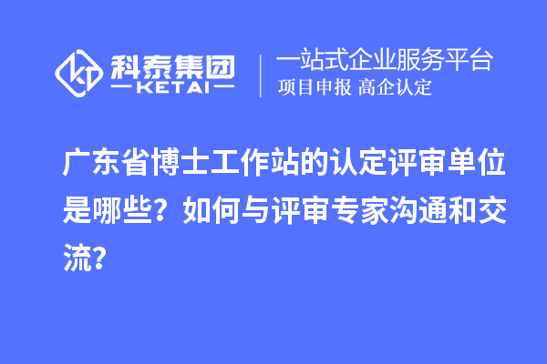 广东省博士工作站的认定评审单位是哪些？如何与评审专家沟通和交流？