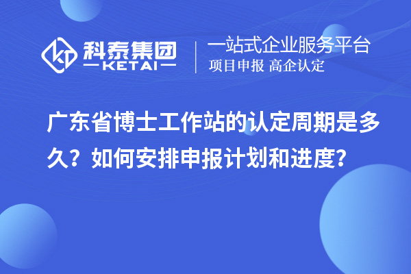 广东省博士工作站的认定周期是多久？如何安排申报计划和进度？