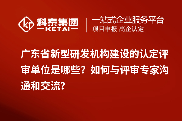 广东省新型研发机构建设的认定评审单位是哪些？如何与评审专家沟通和交流？