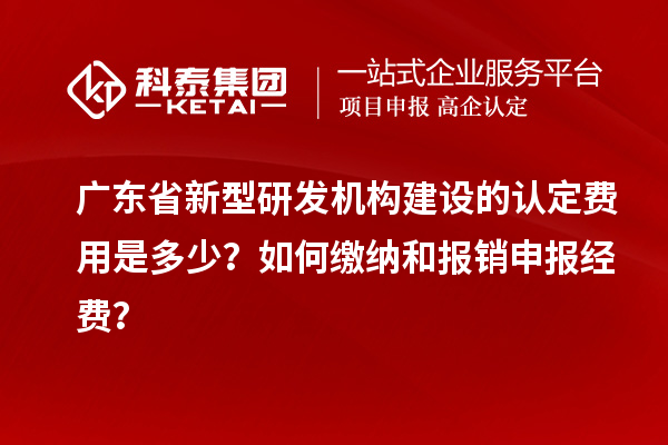 广东省新型研发机构建设的认定费用是多少？如何缴纳和报销申报经费？
