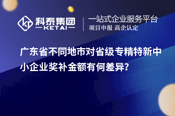 广东省不同地市对省级专精特新中小企业奖补金额有何差异？