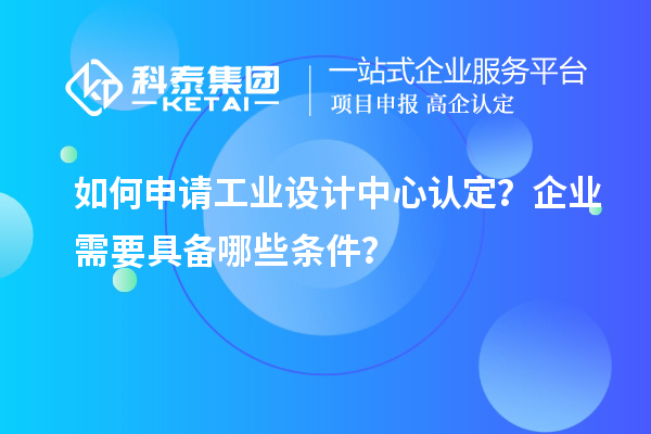 如何申请工业设计中心认定？企业需要具备哪些条件？