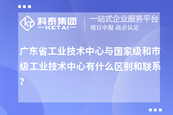 广东省工业技术中心与国家级和市级工业技术中心有什么区别和联系？