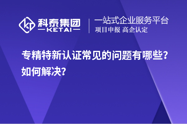 专精特新认证常见的问题有哪些？如何解决？
