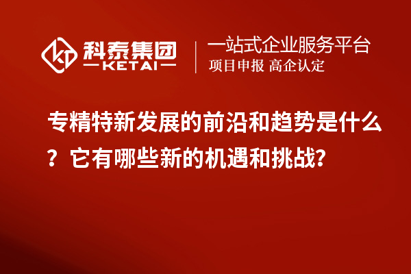 专精特新发展的前沿和趋势是什么？它有哪些新的机遇和挑战？