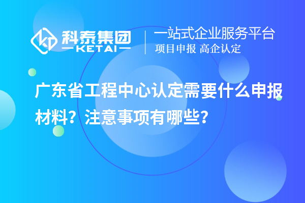广东省工程中心认定需要什么申报材料？注意事项有哪些？