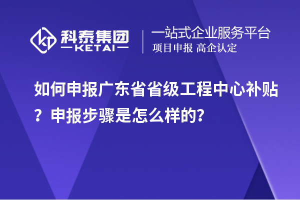 如何申报广东省省级工程中心补贴？申报步骤是怎么样的？