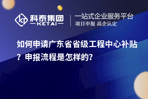 如何申请广东省省级工程中心补贴？申报流程是怎样的？