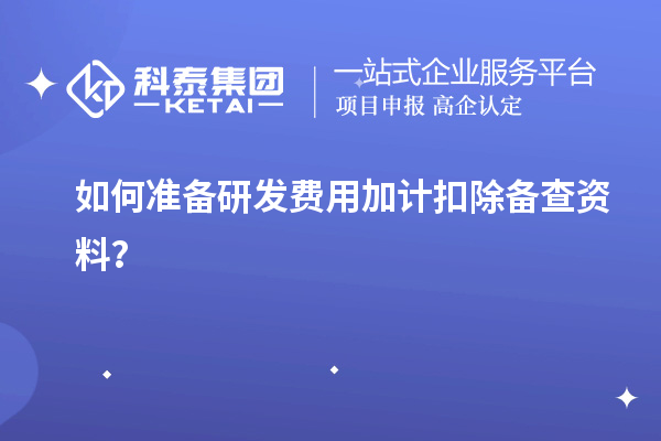 如何准备研发费用加计扣除备查资料？