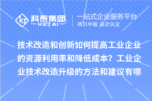 技术改造和创新如何提高工业企业的资源利用率和降低成本？工业企业技术改造升级的方法和建议有哪些？