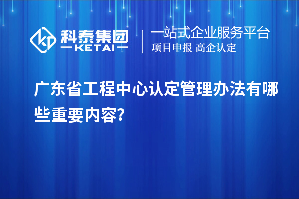 广东省工程中心认定管理办法有哪些重要内容？