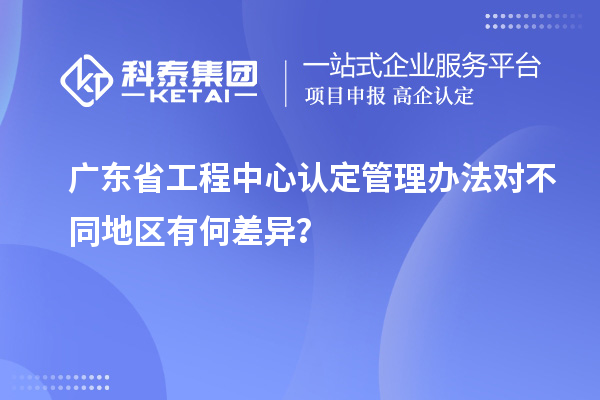 广东省工程中心认定管理办法对不同地区有何差异？