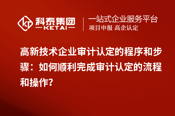 高新技术企业审计认定的程序和步骤：如何顺利完成审计认定的流程和操作？
