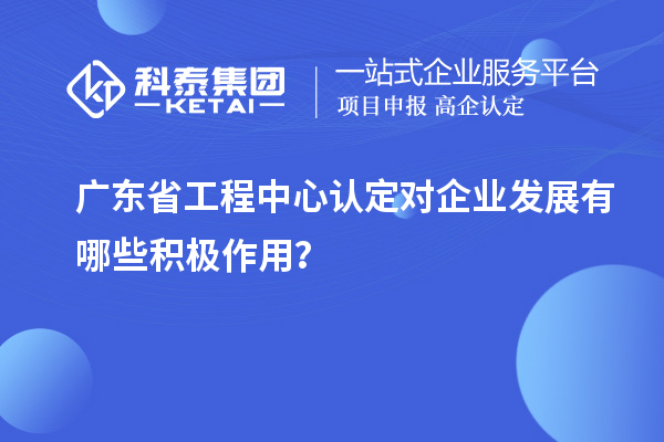 广东省工程中心认定对企业发展有哪些积极作用？
