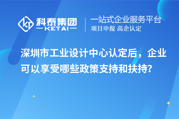 深圳市工业设计中心认定后，企业可以享受哪些政策支持和扶持？