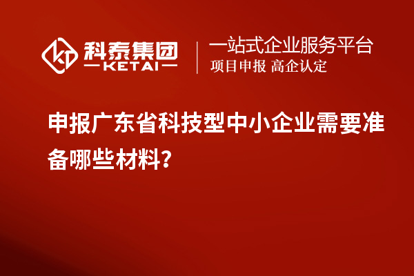 申报广东省科技型中小企业需要准备哪些材料？