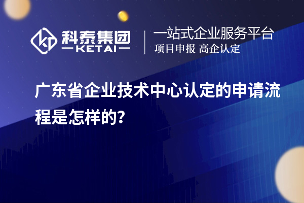 广东省企业技术中心认定的申请流程是怎样的？