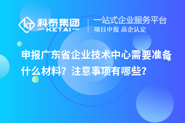 申报广东省企业技术中心需要准备什么材料？注意事项有哪些？