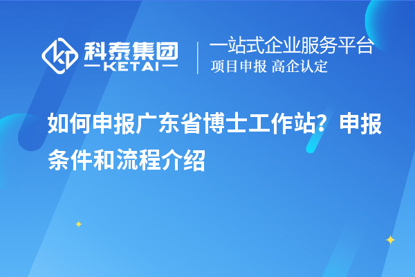 如何申报广东省博士工作站？申报条件和流程介绍