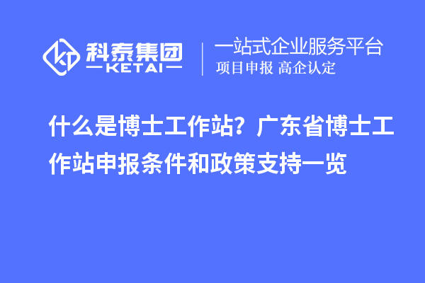 什么是博士工作站？广东省博士工作站申报条件和政策支持一览