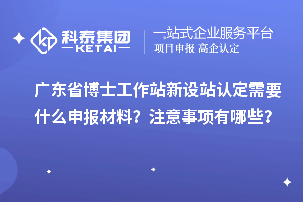 广东省博士工作站新设站认定需要什么申报材料？注意事项有哪些？