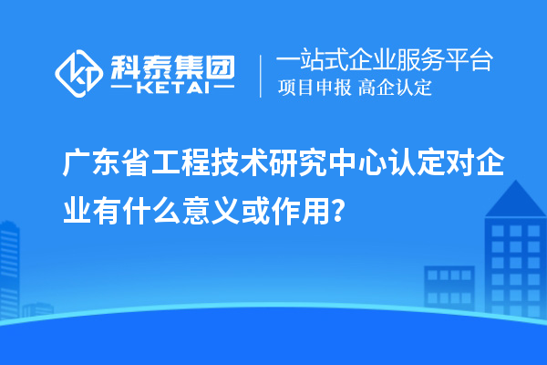 <a href=http://m.1ys1w.cn/fuwu/gongchengzhongxin.html target=_blank class=infotextkey>广东省工程技术研究中心</a>认定对企业有什么意义或作用?