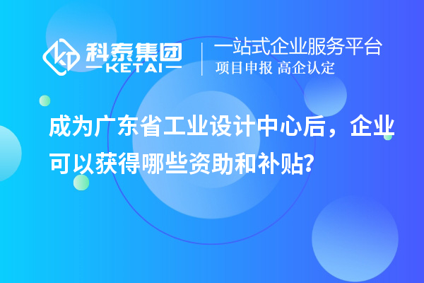 成为广东省工业设计中心后，企业可以获得哪些资助和补贴？