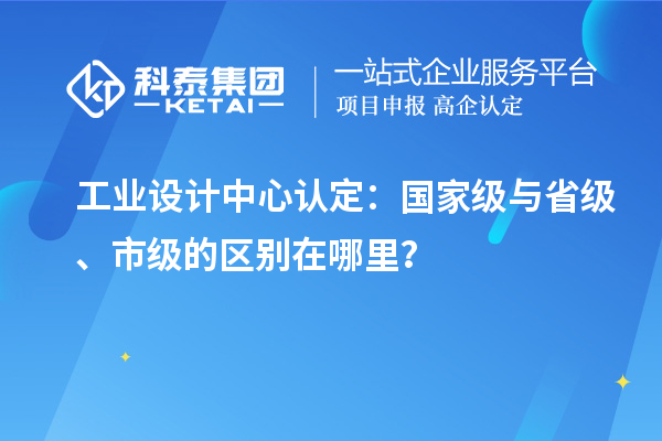 工业设计中心认定：国家级与省级、市级的区别在哪里？
