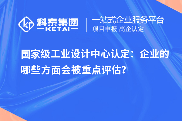 国家级工业设计中心认定：企业的哪些方面会被重点评估？
