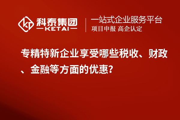 专精特新企业享受哪些税收、财政、金融等方面的优惠？