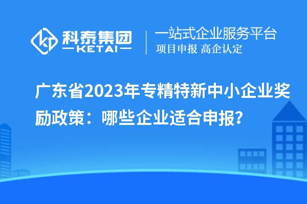 广东省2023年专精特新中小企业奖励政策：哪些企业适合申报？