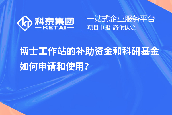 博士工作站的补助资金和科研基金如何申请和使用？