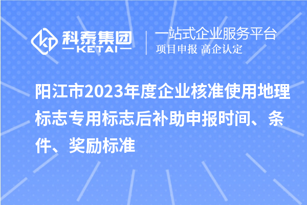 阳江市2023年度企业核准使用地理标志专用标志后补助申报时间、条件、奖励标准