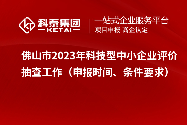 佛山市2023年科技型中小企业评价抽查工作(申报时间、条件要求)