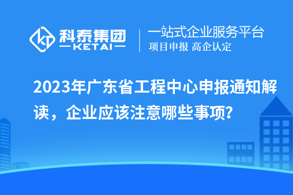 2023年广东省工程中心申报通知解读，企业应该注意哪些事项？