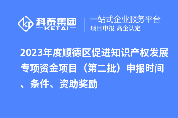 2023年度顺德区促进知识产权发展专项资金项目（第二批）申报时间、条件、资助奖励